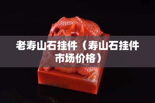 老寿山石挂件（寿山石挂件市场价格）