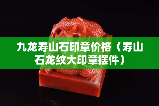 九龙寿山石印章价格（寿山石龙纹大印章摆件）