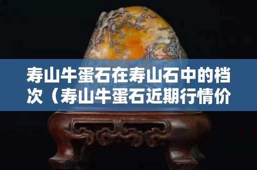 寿山牛蛋石在寿山石中的档次（寿山牛蛋石近期行情价格）
