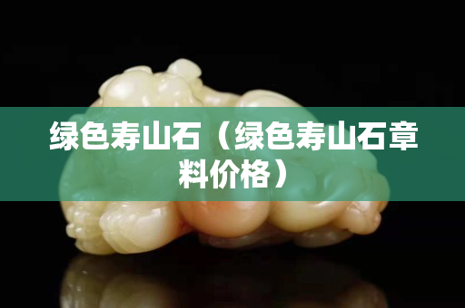 绿色寿山石（绿色寿山石章料价格）