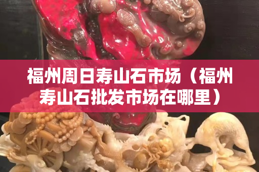 福州周日寿山石市场（福州寿山石批发市场在哪里）