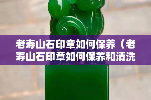 老寿山石印章如何保养（老寿山石印章如何保养和清洗）