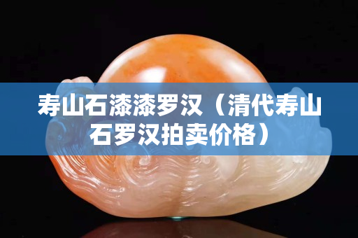 寿山石漆漆罗汉（清代寿山石罗汉拍卖价格）