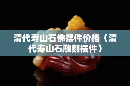 清代寿山石佛摆件价格（清代寿山石雕刻摆件）