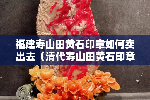 福建寿山田黄石印章如何卖出去（清代寿山田黄石印章）