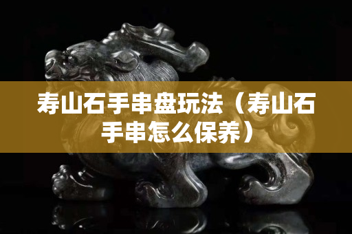 寿山石手串盘玩法（寿山石手串怎么保养）