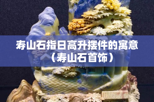 寿山石指日高升摆件的寓意（寿山石首饰）