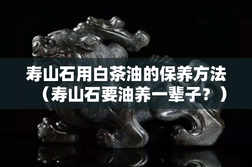 寿山石用白茶油的保养方法（寿山石要油养一辈子？）
