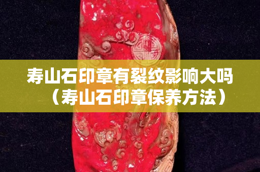 寿山石印章有裂纹影响大吗（寿山石印章保养方法）