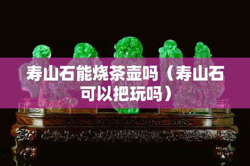 寿山石能烧茶壶吗（寿山石可以把玩吗）