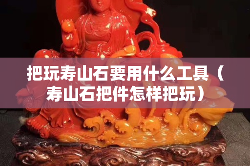 把玩寿山石要用什么工具（寿山石把件怎样把玩）