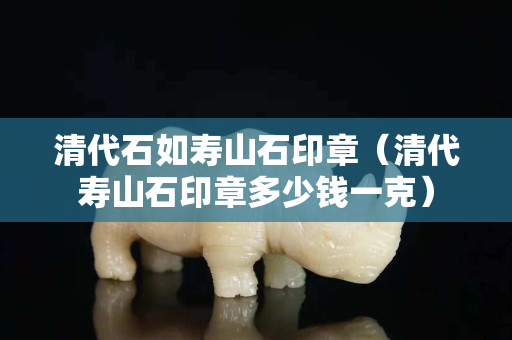 清代石如寿山石印章（清代寿山石印章多少钱一克）