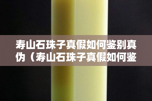 寿山石珠子真假如何鉴别真伪（寿山石珠子真假如何鉴别真伪视频）