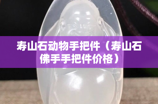 寿山石动物手把件（寿山石佛手手把件价格）