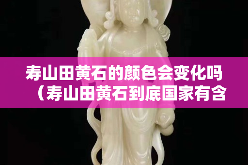 寿山田黄石的颜色会变化吗（寿山田黄石到底国家有含量标准吗）