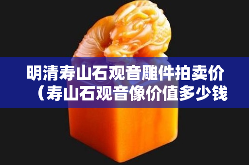 明清寿山石观音雕件拍卖价（寿山石观音像价值多少钱）