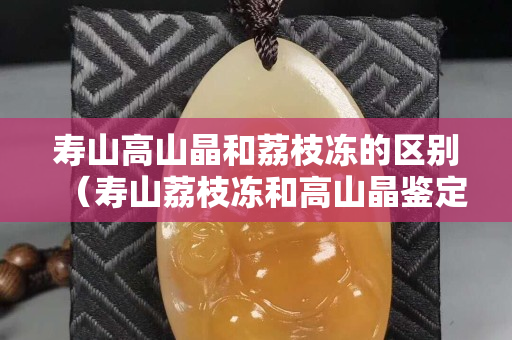 寿山高山晶和荔枝冻的区别（寿山荔枝冻和高山晶鉴定）