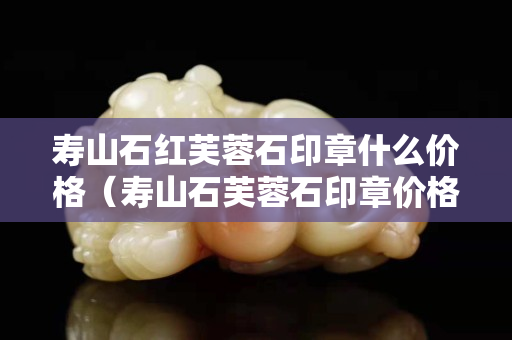 寿山石红芙蓉石印章什么价格（寿山石芙蓉石印章价格及图片）