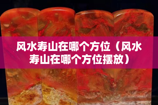 风水寿山在哪个方位（风水寿山在哪个方位摆放）