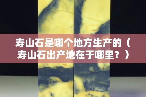 寿山石是哪个地方生产的（寿山石出产地在于哪里？）