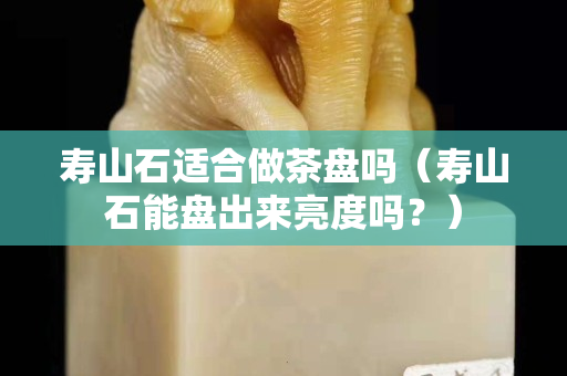 寿山石适合做茶盘吗（寿山石能盘出来亮度吗？）