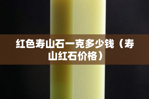 红色寿山石一克多少钱（寿山红石价格）