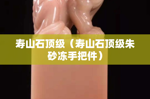 寿山石顶级（寿山石顶级朱砂冻手把件）