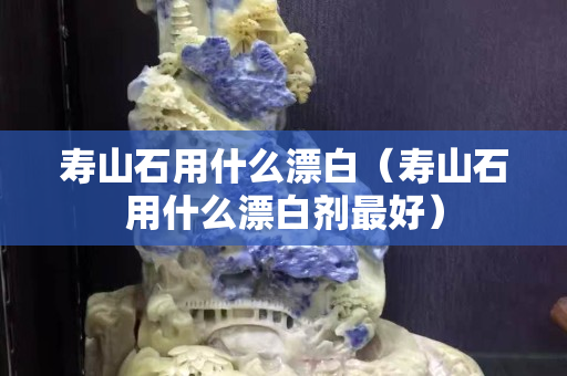 寿山石用什么漂白（寿山石用什么漂白剂最好）