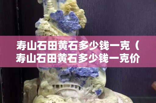 寿山石田黄石多少钱一克（寿山石田黄石多少钱一克价格）