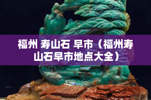福州 寿山石 早市（福州寿山石早市地点大全）