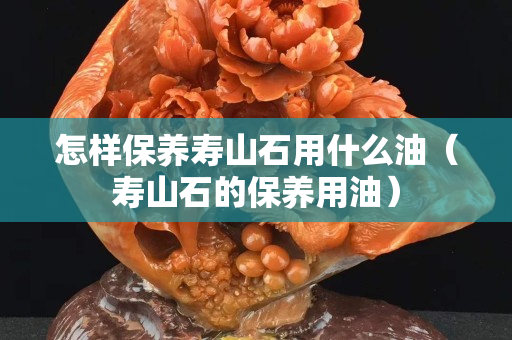 怎样保养寿山石用什么油（寿山石的保养用油）