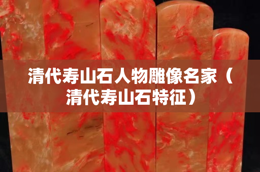 清代寿山石人物雕像名家（清代寿山石特征）