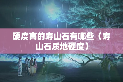 硬度高的寿山石有哪些（寿山石质地硬度）