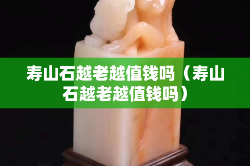 寿山石越老越值钱吗（寿山石越老越值钱吗）