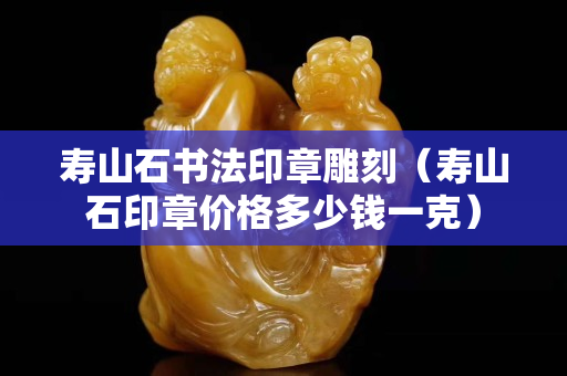 寿山石书法印章雕刻（寿山石印章价格多少钱一克）