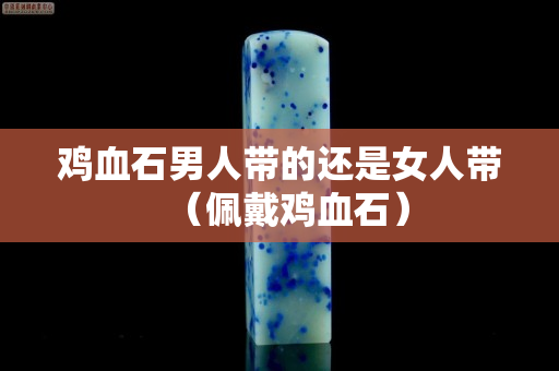 鸡血石男人带的还是女人带（佩戴鸡血石）