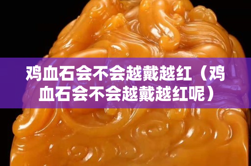 鸡血石会不会越戴越红（鸡血石会不会越戴越红呢）