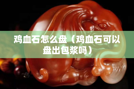 鸡血石怎么盘（鸡血石可以盘出包浆吗）