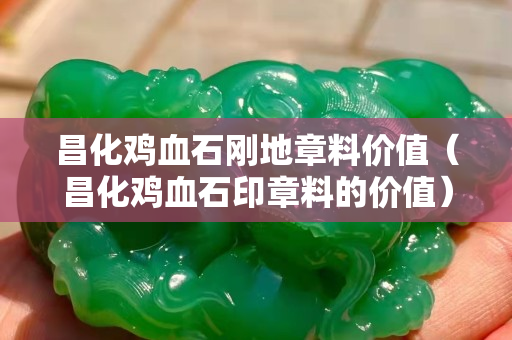 昌化鸡血石刚地章料价值（昌化鸡血石印章料的价值）