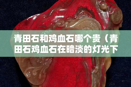 青田石和鸡血石哪个贵（青田石鸡血石在暗淡的灯光下散发着令人陶醉的光晕）