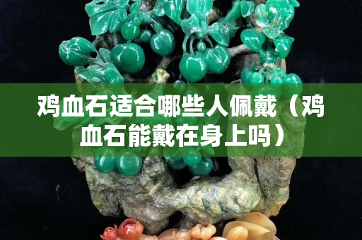 鸡血石适合哪些人佩戴（鸡血石能戴在身上吗）