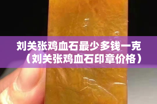刘关张鸡血石最少多钱一克（刘关张鸡血石印章价格）
