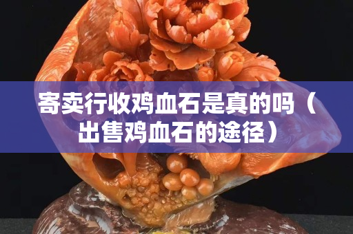 寄卖行收鸡血石是真的吗（出售鸡血石的途径）