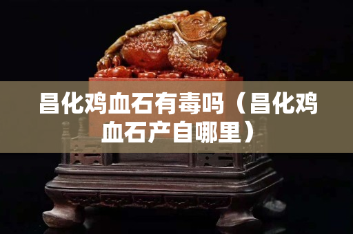 昌化鸡血石有毒吗（昌化鸡血石产自哪里）