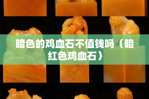 暗色的鸡血石不值钱吗（暗红色鸡血石）