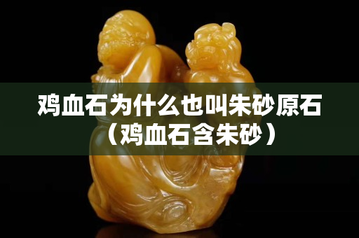 鸡血石为什么也叫朱砂原石（鸡血石含朱砂）