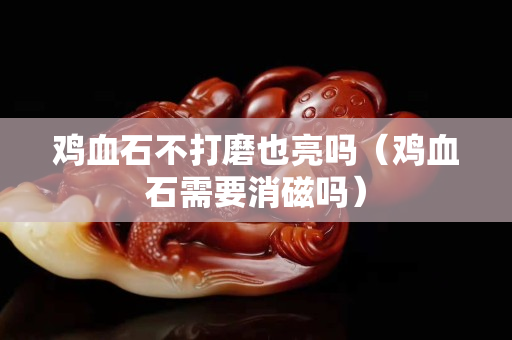 鸡血石不打磨也亮吗（鸡血石需要消磁吗）