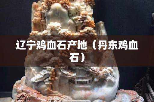 辽宁鸡血石产地（丹东鸡血石）