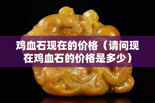 鸡血石现在的价格（请问现在鸡血石的价格是多少）