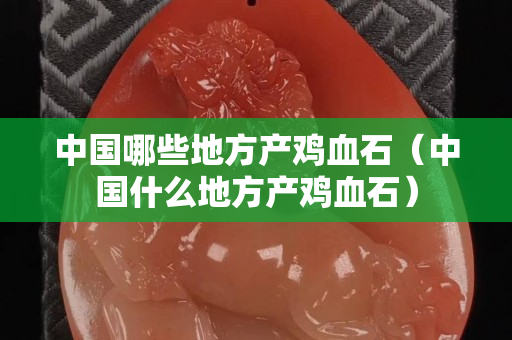 中国哪些地方产鸡血石（中国什么地方产鸡血石）